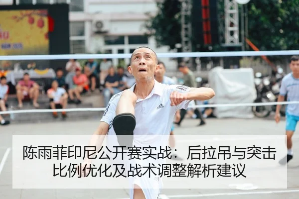 陈雨菲印尼公开赛实战：后拉吊与突击比例优化及战术调整解析建议